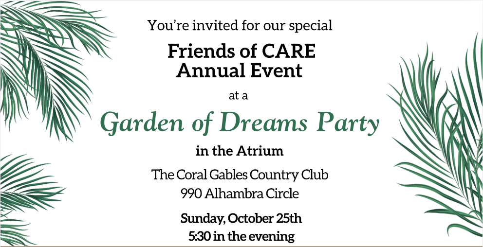 You are invited for our special Friends of CARE Annual Event at a Garden of Dreams Party, in the Atrium at The Coral Gables Country Club, 990 Alhambra Circle, Sunday October 25th at 5:30 in the evening.